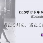 DLSポッドキャストepi438 当たり前を、当たり前に